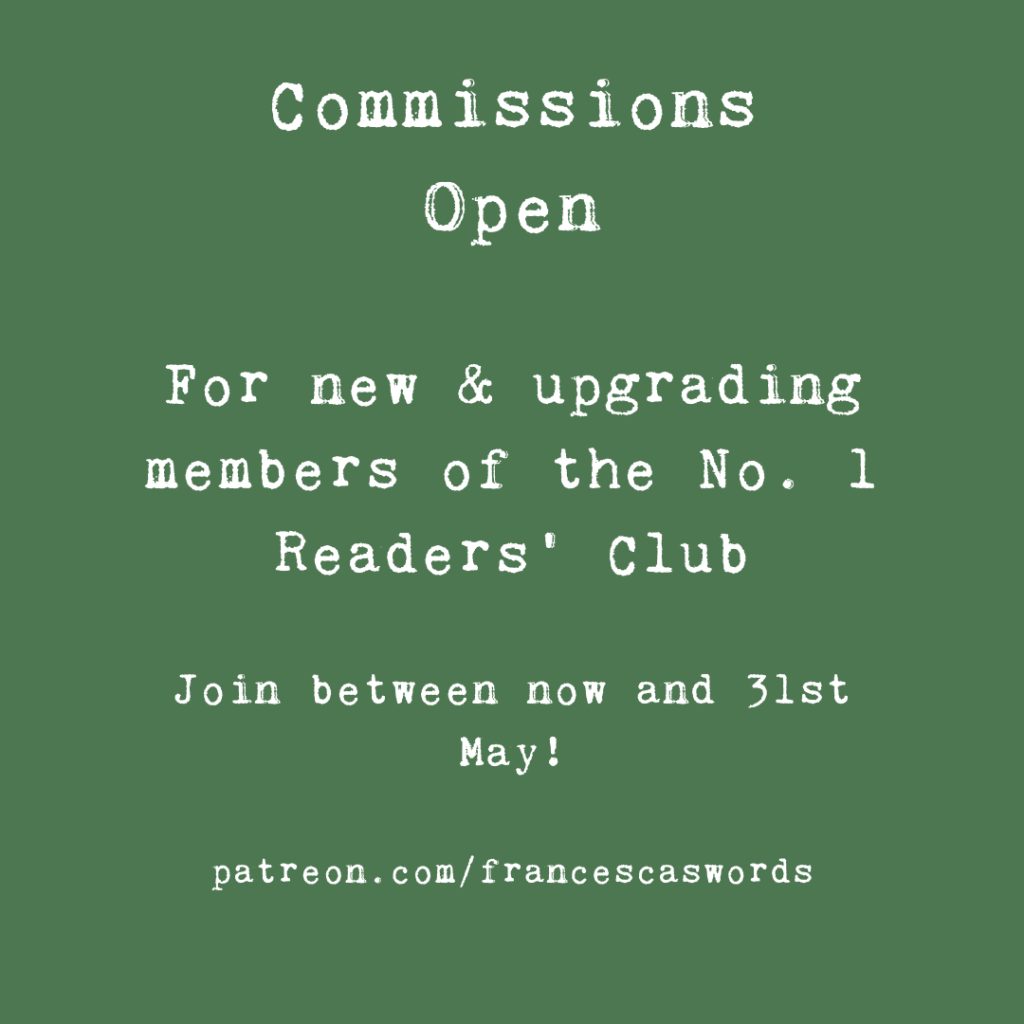 white on green text reading 'Commissions
Open

For new & upgrading members of the No. 1 Readers' Club

Join between now and 31st May!

patreon.com/francescaswords'