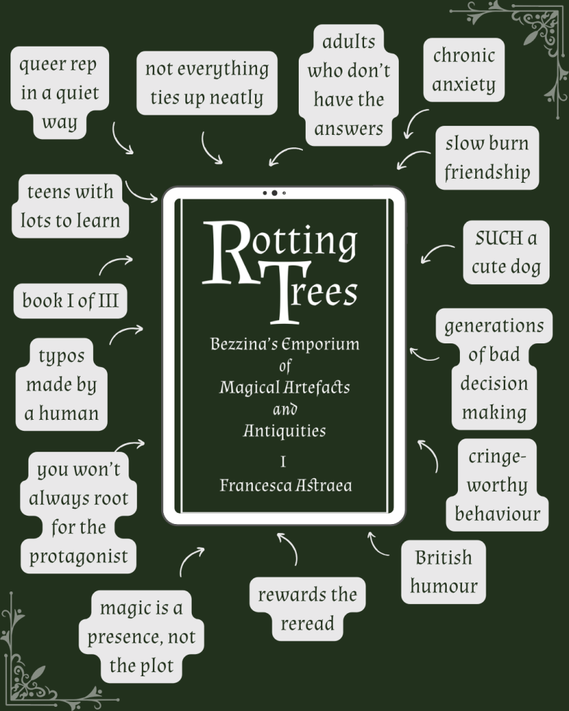 Post Francesca Astraea ‪@francescaswords.bsky.social‬ I made one of these when I was sharing Rotting Trees for the No. 1 Readers' Club on Patreon. Revisited it now my marketing strategy is ‘stop trying to appeal to people who think subtext is a type of architecture.’ (If your interest is piqued: francescaswords.com/bezzinas-emp...) #BookSky ebook graphic of ROTTING TREES by Francesca Astraea cover, with arrows and tags reading 'generations of bad decision making teens with lots to learn adults who don’t have the answers queer rep in a quiet way slow burn friendship book I of III rewards the reread you won’t always root for the protagonist magic is a presence, not the plot SUCH a cute dog not everything ties up neatly chronic anxiety typos made by a human cringe-worthy behaviour British humour' ALT 17:30 · 18 Apr 2026 Everybody can reply Write your reply Francesca Astraea ‪@francescaswords.bsky.social‬ Home Explore Notifications Chat Feeds Lists Saved Profile Settings New post Search Discover Following Gardening BookSky 💙📚 #booksky BookSkyGram 📸📚💙 Myth&Folklore More feeds Trending 1. Janet Mills 2. WWE Criticism 3. Superman Day 4. Casey Kasem 5. Canada Feedback ∙ Privacy ∙ Terms ∙ Help ebook graphic of ROTTING TREES by Francesca Astraea cover, with arrows and tags reading 'generations of bad decision making teens with lots to learn adults who don’t have the answers queer rep in a quiet way slow burn friendship book I of III rewards the reread you won’t always root for the protagonist magic is a presence, not the plot SUCH a cute dog not everything ties up neatly chronic anxiety typos made by a human cringe-worthy behaviour British humour'